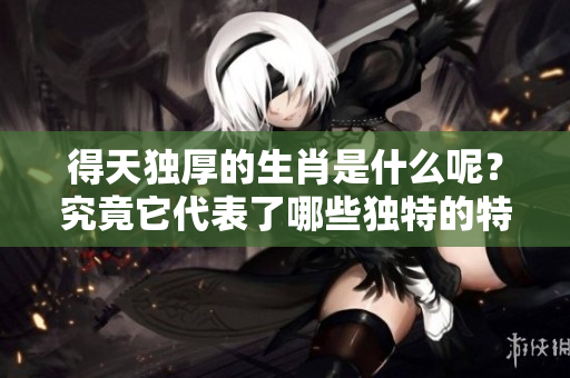 得天独厚的生肖是什么呢？究竟它代表了哪些独特的特征与品质？