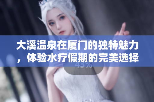 大溪温泉在厦门的独特魅力，体验水疗假期的完美选择