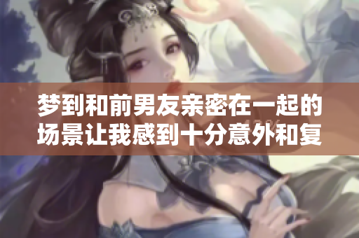梦到和前男友亲密在一起的场景让我感到十分意外和复杂的情绪
