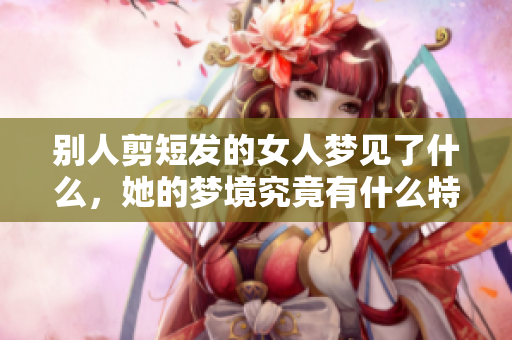 别人剪短发的女人梦见了什么，她的梦境究竟有什么特别的寓意呢