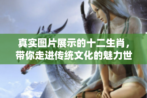 真实图片展示的十二生肖，带你走进传统文化的魅力世界