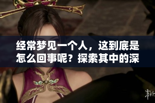 经常梦见一个人，这到底是怎么回事呢？探索其中的深层原因与意义