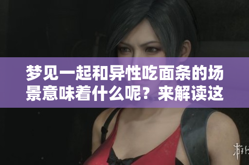 梦见一起和异性吃面条的场景意味着什么呢？来解读这个梦境的深意吧！