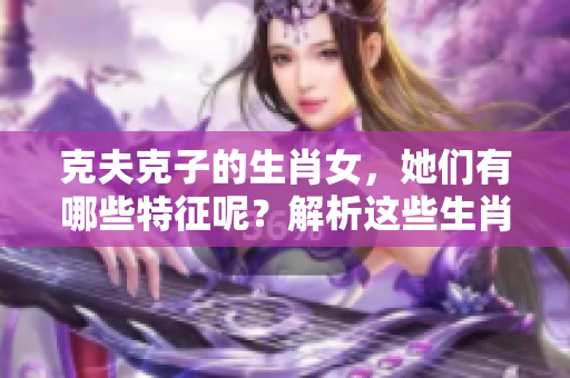 克夫克子的生肖女，她们有哪些特征呢？解析这些生肖女的性格与影响力