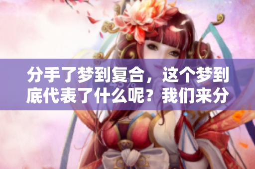 分手了梦到复合，这个梦到底代表了什么呢？我们来分析一下。