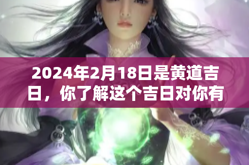 2024年2月18日是黄道吉日，你了解这个吉日对你有什么影响吗