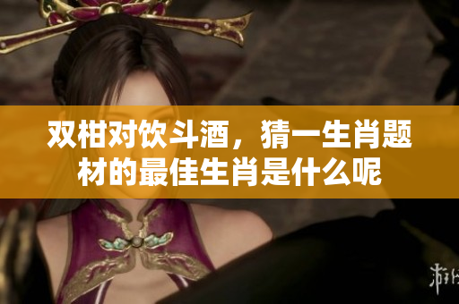 双柑对饮斗酒，猜一生肖题材的最佳生肖是什么呢