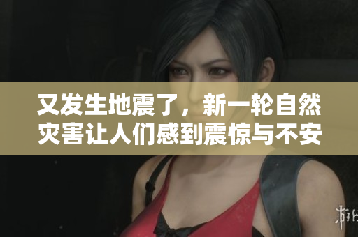 又发生地震了，新一轮自然灾害让人们感到震惊与不安