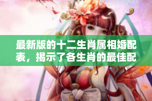 最新版的十二生肖属相婚配表，揭示了各生肖的最佳配对关系