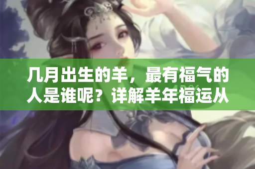 几月出生的羊，最有福气的人是谁呢？详解羊年福运从出生月份看！