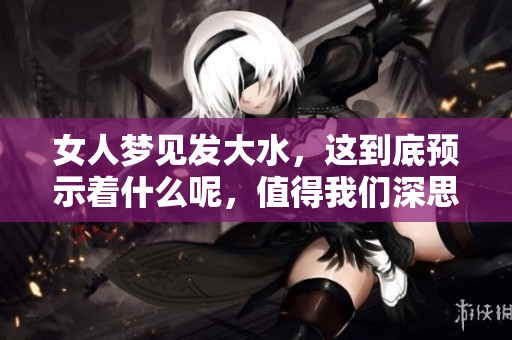女人梦见发大水，这到底预示着什么呢，值得我们深思与探讨。