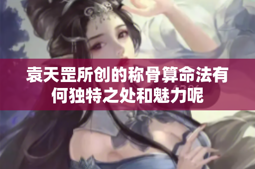 袁天罡所创的称骨算命法有何独特之处和魅力呢