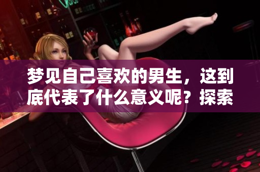 梦见自己喜欢的男生，这到底代表了什么意义呢？探索梦境背后的心理暗示
