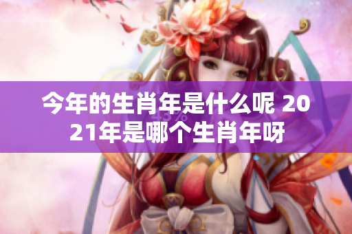 今年的生肖年是什么呢 2021年是哪个生肖年呀
