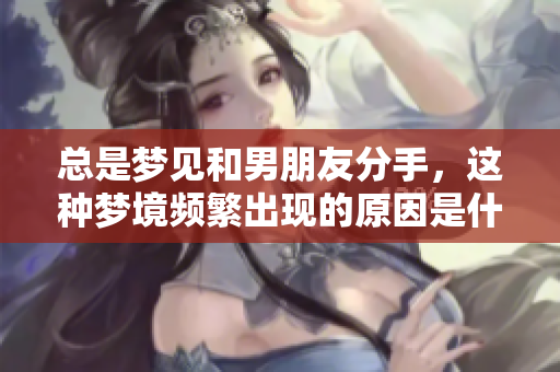 总是梦见和男朋友分手，这种梦境频繁出现的原因是什么呢