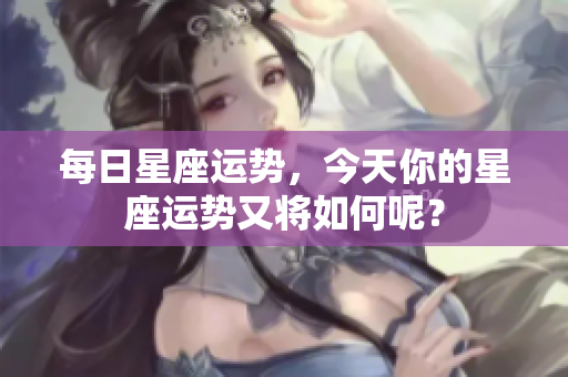每日星座运势，今天你的星座运势又将如何呢？