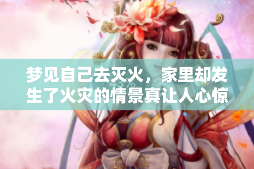 梦见自己去灭火，家里却发生了火灾的情景真让人心惊胆战