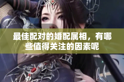 最佳配对的婚配属相，有哪些值得关注的因素呢