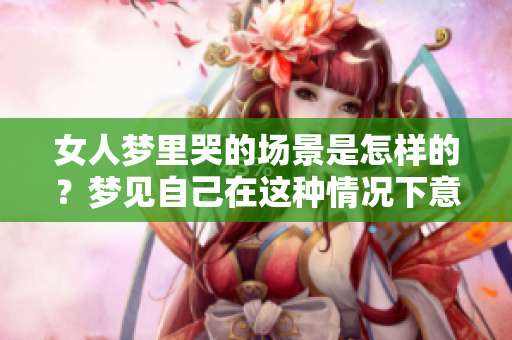 女人梦里哭的场景是怎样的？梦见自己在这种情况下意味着什么呢？