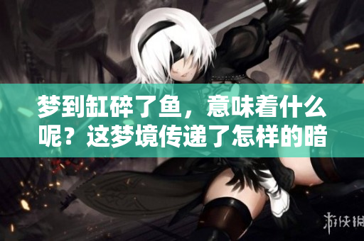 梦到缸碎了鱼，意味着什么呢？这梦境传递了怎样的暗示呢？