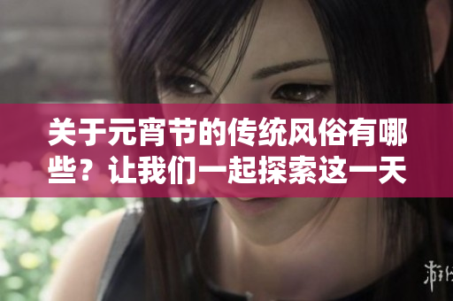 关于元宵节的传统风俗有哪些？让我们一起探索这一天的节日习俗！