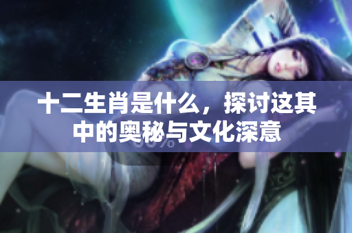 十二生肖是什么，探讨这其中的奥秘与文化深意
