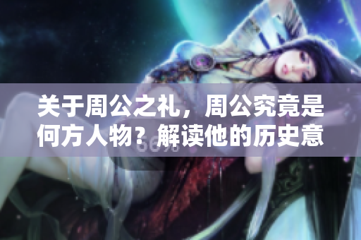 关于周公之礼，周公究竟是何方人物？解读他的历史意义与影响。
