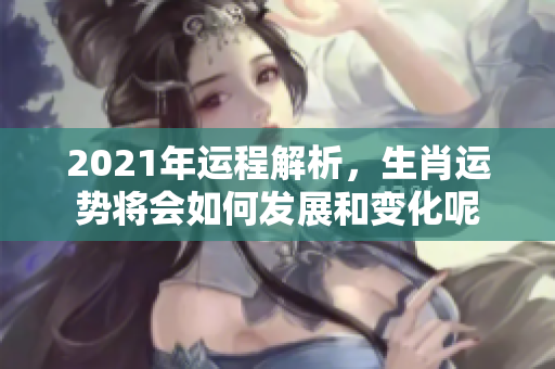 2021年运程解析，生肖运势将会如何发展和变化呢