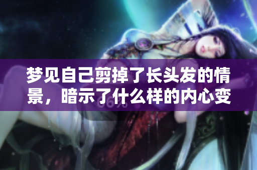 梦见自己剪掉了长头发的情景，暗示了什么样的内心变化呢