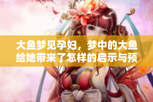 大鱼梦见孕妇，梦中的大鱼给她带来了怎样的启示与预示呢