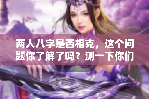 两人八字是否相克，这个问题你了解了吗？测一下你们的八字来确认吧！