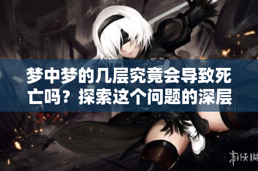 梦中梦的几层究竟会导致死亡吗？探索这个问题的深层次含义与影响
