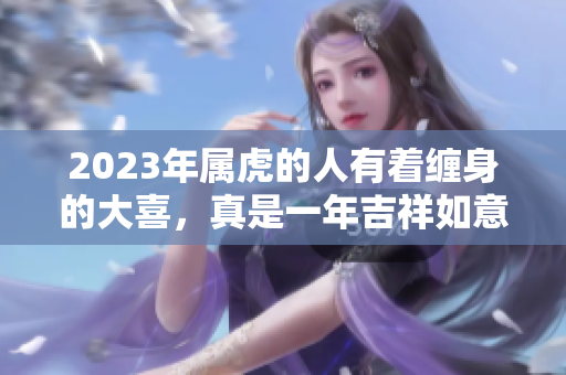 2023年属虎的人有着缠身的大喜，真是一年吉祥如意的好时光！