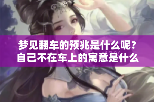 梦见翻车的预兆是什么呢？自己不在车上的寓意是什么？