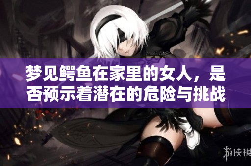 梦见鳄鱼在家里的女人，是否预示着潜在的危险与挑战？
