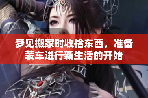 梦见搬家时收拾东西，准备装车进行新生活的开始