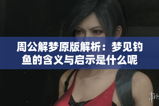 周公解梦原版解析：梦见钓鱼的含义与启示是什么呢