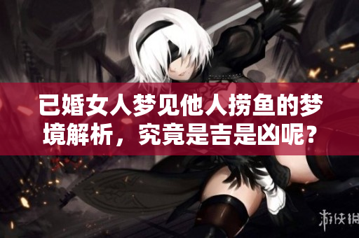 已婚女人梦见他人捞鱼的梦境解析，究竟是吉是凶呢？