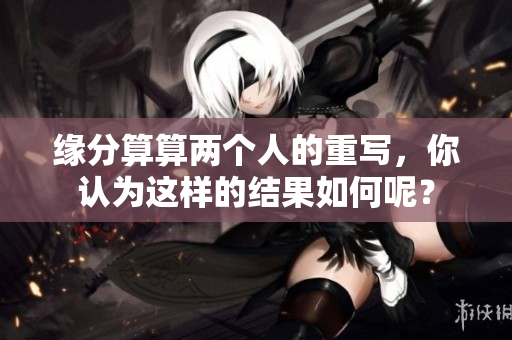 缘分算算两个人的重写，你认为这样的结果如何呢？