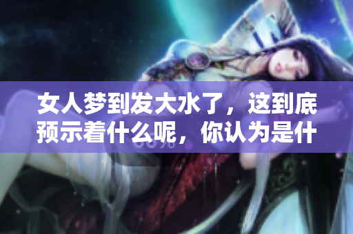 女人梦到发大水了，这到底预示着什么呢，你认为是什么呢
