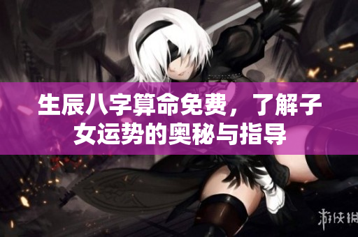 生辰八字算命免费，了解子女运势的奥秘与指导