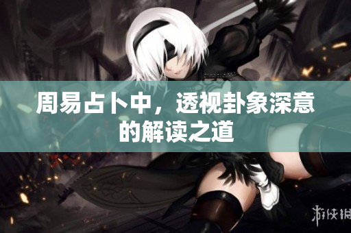 周易占卜中，透视卦象深意的解读之道