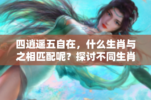 四逍遥五自在，什么生肖与之相匹配呢？探讨不同生肖的特点与意义。