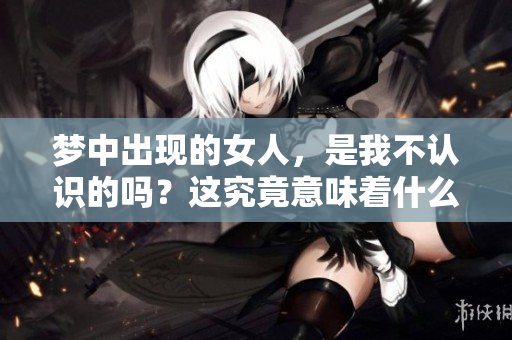 梦中出现的女人，是我不认识的吗？这究竟意味着什么呢？
