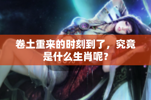 卷土重来的时刻到了，究竟是什么生肖呢？