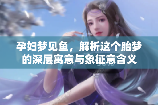 孕妇梦见鱼，解析这个胎梦的深层寓意与象征意含义