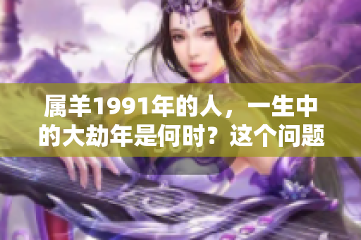 属羊1991年的人，一生中的大劫年是何时？这个问题值得深思。
