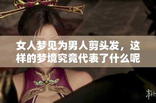 女人梦见为男人剪头发，这样的梦境究竟代表了什么呢
