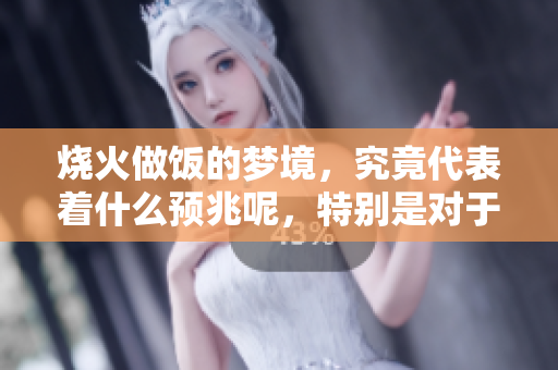 烧火做饭的梦境，究竟代表着什么预兆呢，特别是对于女性来说
