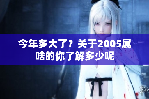 今年多大了？关于2005属啥的你了解多少呢